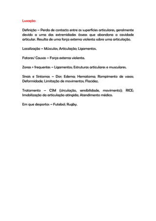 Luxação:
Definição – Perda de contacto entre as superfícies articulares, geralmente
devido a uma das extremidades ósseas que abandona a cavidade
articular. Resulta de uma força externa violenta sobre uma articulação.
Localização – Músculos; Articulação; Ligamentos.
Fatores/ Causas – Força externa violenta.
Zonas + frequentes – Ligamentos; Estruturas articulares e musculares.
Sinais e Sintomas – Dor; Edema; Hematoma; Rompimento de vasos;
Deformidade; Limitação de movimentos; Flacidez.
Tratamento – CSM (circulação, sensibilidade, movimento); RICE;
Imobilização da articulação atingida; Atendimento médico.
Em que desportos – Futebol; Rugby.
 