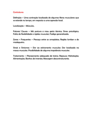 Contratura:
Definição – Uma contração localizada de algumas fibras musculares que
se estende no tempo, em resposta a uma agressão local.
Localização – Músculos.
Fatores/ Causas – Má postura e mau gesto técnico; Stress psicológico;
Falta de flexibilidade e rigidez muscular; Fadiga generalizada.
Zonas + Frequentes – Pescoço entre as omoplatas; Região lombar e do
madegueiro.
Sinais e Sintomas – Dor ao estiramento muscular; Dor localizada na
massa muscular; Possibilidade de alguma impotência muscular.
Tratamento – Planeamento adequado de treino; Repouso; Hidratação;
Alimentação; Banhos de imersão; Massagem descontraturante.
 
