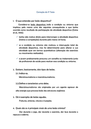 Correção do 1º Teste
1. O que entendes por lesão desportiva?
Considera-se lesão desportiva toda a condição ou sintoma que
implicou pelo menos uma das seguintes consequências e que tenha
ocorrido como resultado da participação da atividade desportiva (Coine
et al., 1996):
 tenha sido motivo direto para interromper a atividade desportiva
(treinos e competições) durante pelo menos 24 horas;
 se a condição ou sintoma não motivou a interrupção total da
atividade desportiva, mas foi determinante para alterar a sua
atividade quer em termos quantitativos (alteração dos exercícios
ou movimentos realizados);
 e jovem praticamente procurou um conselho ou tratamento junto
de profissionais de saúde para resolver essa condição ou sintoma.
2. Existem, basicamente, dois tipos de lesões.
2.1. Indica-as.
Microtraumatismo e macrotraumatismo.
2.2.Define e caracteriza uma delas.
Macrotraumatismos são originadas por um agente agressor de
alta energia que provoca lesão das estruturas orgânicas
3. Dá 4 exemplos de lesões agudas.
Fraturas, entorses, roturas e luxações.
4. Quais são os 4 principais sinais de uma lesão crónica?
Dor durante o jogo, dor durante o exercício, dor leve durante o
repouso e edema.
 