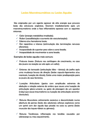 Lesões Macrotraumáticas ou Lesões Agudas
São originadas por um agente agressor de alta energia que provoca
lesão das estruturas orgânicas. Ocorrem imediatamente após um
macrotraumatismo onde a fase inflamatória aparece com os seguintes
sintomas:
 Calor (energia metabólica irradiada);
 Rubor (vasodilatação e aumento da vascularização);
 Edema e/ou hematoma locais;
 Dor repentina e intensa (estimulação das terminações nervosas
aferentes);
 Incapacidade de suportar peso sobre a zona lesada;
 Incapacidade de movimentar a zona lesada.
Exemplos de lesões agudas mais comuns:
 Fraturas ósseas: (fratura nas cartilagens de crescimento, no caso
dos jovens na receção ao solo após um salto);
 Entorses: do tornozelo (articulação tíbio - társica); do joelho após
uma mudança brusca de direção (lesões capsulo-ligamentos e/ou
meniscais, luxação da rótula). Existe uma maior predisposição para
as jovens do sexo feminino;
 Luxações Articulares: (gestos com amplitudes extremas de
abdução e rotação externa do ombro que causa uma luxação da
articulação gleno-umeral, ou gesto de placagem de um opositor
(ruby) que causa traumatismo ou luxação da articulação acromio-
clavicular);
 Roturas Musculares: estiramento excessivo e descontrolado numa
abertura de pernas (lesão dos adutores); esforços explosivos como
um sprint com dor aguda tipo picada na coxa ou perna (lesão
muscular dos isqueo-tibiais ou gémeos);
 Roturas Tendinosas: inflamação nos tendões causados por
sobrecarga ou mau aquecimento.
 