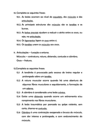 10. Completa as seguintes frases:
10.1. As lesões ocorrem ao nível do esqueleto, dos músculos e das
articulações.
10.2. As principais estruturas dos músculos são os tendões e as
bursas.
10.3. As bolsas sinoviais ajudam a reduzir o atrito entre os ossos, ou
seja, na articulação.
10.4. Os ligamentos ligam os ossos entre si.
10.5. Os tendões unem os músculos aos ossos.
11. Articulações – luxação e entorse.
Músculos – contratura, rotura, distensão, contusão e cãimbra.
Ossos – fratura.
12.Completa as seguintes frases:
12.1 A tendinite é provocada pelo excesso de treino regular e
prolongado sobre um tendão.
12.2 A rotura muscular ocorre quando há uma abertura de
algumas fibras musculares e seguidamente, a formação de
um edema.
12.3 A cãimbra é considerada uma lesão crónica.
12.4 Existe uma distensão quando ocorre um estiramento e/ou
rompimento nas fibras musculares.
12.5 A lesão traumática por pancada ou golpe violento, sem
corte, chama-se contusão.
12.6 Cãimbra é uma contracção exagerada e brusca do músculo,
com dor intensa e prolongada, e com endurecimento do
músculo.
 