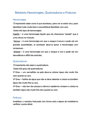 Relatório Hemorragias, Queimaduras e Fraturas
Hemorragias
É importante saber como é que aconteceu, para ver se existe vírus, para
desinfetar tudo muito bem e aconselhável desinfetar com soro.
Existe três tipos de hemorragias:
Capilar – é uma hemorragia àquilo que nós chamamos “pisado” que é
uma rotura no músculo.
Venosa – é uma hemorragia em que o sangue é escuro e pode sair em
grandes quantidades, se acontecer deve-se parar a hemorragias com
compressas.
Arterial – é uma hemorragia em que o sangue é vivo e pode sair em
abundância e difícil de controlar.
Queimaduras
É importante não expor a queimadura.
Existe três graus de queimaduras:
1º Grau – um vermelhão na pele deve-se colocar água não muito fria
nem quente ou soro.
2º Grau – bolhas de água que não se deve rebentar e coloca-se também
água não muito fria ou soro.
3º Grau – não tem dor porque a derme e epiderme rompem e coloca-se
também água não muito fria nem quente ou soro.
Fraturas
Imobilizar o membro fraturado com forme está e depois de imobilizá-lo
verificar o pulso distal.
 