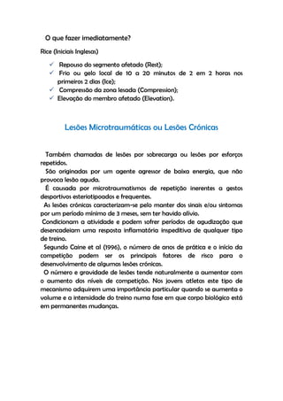 O que fazer imediatamente?
Rice (Iniciais Inglesas)
 Repouso do segmento afetado (Rest);
 Frio ou gelo local de 10 a 20 minutos de 2 em 2 horas nos
primeiros 2 dias (Ice);
 Compressão da zona lesada (Compression);
 Elevação do membro afetado (Elevation).
Lesões Microtraumáticas ou Lesões Crónicas
Também chamadas de lesões por sobrecarga ou lesões por esforços
repetidos.
São originadas por um agente agressor de baixa energia, que não
provoca lesão aguda.
É causada por microtraumatismos de repetição inerentes a gestos
desportivos esteriotipoados e frequentes.
As lesões crónicas caracterizam-se pelo manter dos sinais e/ou sintomas
por um período mínimo de 3 meses, sem ter havido alívio.
Condicionam a atividade e podem sofrer períodos de agudização que
desencadeiam uma resposta inflamatória inspeditiva de qualquer tipo
de treino.
Segundo Caine et al (1996), o número de anos de prática e o início da
competição podem ser os principais fatores de risco para o
desenvolvimento de algumas lesões crónicas.
O número e gravidade de lesões tende naturalmente a aumentar com
o aumento dos níveis de competição. Nos jovens atletas este tipo de
mecanismo adquirem uma importância particular quando se aumenta o
volume e a intensidade do treino numa fase em que corpo biológico está
em permanentes mudanças.
 