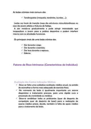 As lesões crónicas mais comuns são:
 Tendinopatias (miopatia, tendinites, bursites, …):
Lesões nos locais de inserção óssea das estruturas músculotendinosas no
caso dos jovens atletas e fraturas de fadiga.
A dor instala-se gradualmente e pode atingir intensidades que
incapacitam o jovem para a prática desportiva e podem interferir
mesmo com as atividades funcionais.
Os principais sinais de uma lesão crónica são:
 Dor durante o jogo;
 Dor durante o exercício;
 Dor leve durante o repouso;
 Edema.
Fatores de Risco Intrínsecos (Características do Indivíduo)
Avaliação das Contra Indicações Médicas
 Deve ser feita uma cuidadosa avaliação médica anual, no sentido
de aconselhar a forma mais adequada de exercício físico;
 No momento da lesão é igualmente importante um exame
diagnóstico e tratamento precoces, para uma rápida cura e
prevenção da cronicidade ou recidiva;
 Deve-se sensibilizar todos os praticantes (quer de desporto de
competição quer de desporto de lazer) para a realização de
exame médico prévio, devido, também á falta de apoio médico
para o tratamento da lesão.
 