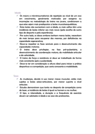 Idade
 Os macro e microtraumatismos de repetição ao nível de um osso
em crescimento, geralmente motivados por exageros ou
incorreções na metodologia do treino nos jovens, condicionam a
que estes sejam mais predispostos a lesões muscoloesqueléticas;
 Estas lesões não aumentam com a idade, os mais velhos têm uma
incidência de lesões inferior aos mais novos (pela escolha de outro
tipo de desporto e pela experiência);
 Por outro lado, os idosos embora tenham menos lesões, necessitam
de mais tempo para recuperar das mesmas, por deficiências na
capacidade regenerativa;
 Deve-se respeitar as fases sensíveis para o desenvolvimento das
capacidades motoras;
 O treino deve privilegiar, na fase pré-pubertária, o
desenvolvimento da coordenação motora, da mobilidade articular
e da velocidade;
 O treino da força e resistência só deve ser trabalhado de forma
mais consistente após a puberdade;
 Deve-se ter em consideração a altura ideal para iniciar a prática
desportiva e a competição, que varia consoante a modalidade.
Sexo
 As mudanças, devido à sua menor massa muscular, estão mais
sujeitas a lesões asteo-articulares, por menor suporte a nível
articular;
 Estudos demonstram que tanto no desporto de competição como
de lazer, a incidência de lesões é igual no homem e na mulher;
 O tipo, a intensidade, a duração e a frequência de exercício
devem ser adotados à idade e ao sexo dos praticantes.
 