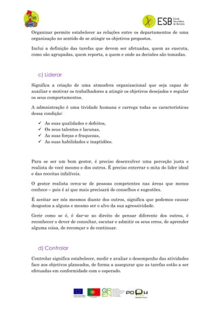 Organizar permite estabelecer as relações entre os departamentos de uma
organização no sentido de se atingir os objetivos propostos.
Inclui a definição das tarefas que devem ser afetuadas, quem as executa,
como são agrupadas, quem reporta, a quem e onde as decisões são tomadas.
c) Liderar
Significa a criação de uma atmosfera organizacional que seja capaz de
auxiliar e motivar os trabalhadores a atingir os objetivos desejados e regular
os seus comportamentos.
A admnistração é uma tividade humana e carrega todas as características
dessa condição:
 As suas qualidades e defeitos,
 Os seus talentos e lacunas,
 As suas forças e fraquezas,
 As suas habilidades e inaptidões.
Para se ser um bom gestor, é preciso desenvolver uma perceção justa e
realista de você mesmo e dos outros. É preciso enterrar o mita do lider ideal
e das receitas infalíveis.
O gestor realista cerca-se de pessoas competentes nas áreas que menos
conhece – pois é aí que mais precisará de conselhos e sugestões.
É aceitar ser nós mesmos diante dos outros, significa que podemos causar
desgostos a alguns e mesmo ser o alvo da sua agressividade.
Gerir como se é, é dar-se ao direito de pensar diferente dos outros, é
reconhecer o dever de consultar, escutar e admitir os seus erros, de aprender
alguma coisa, de recomçar e de continuar.
d) Controlar
Controlar significa estabelecer, medir e avaliar o desempenho das atividades
face aos objetivos planeados, de forma a assegurar que as tarefas estão a ser
efetuadas em conformidade com o esperado.
 