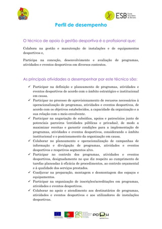 Perfil de desempenho
O técnico de apoio à gestão desportiva é o profissional que:
Colabora na gestão e manutenção de instalações e de equipamentos
desportivos e,
Participa na conceção, desenvolvimento e avaliação de programas,
atividades e eventos desportivos em diversos contextos.
As principais atividades a desempenhar por este técnico são:
 Participar na definição e planeamento de programas, atividades e
eventos desportivos de acordo com o âmbito estratégico e institucional
em causa.
 Participar no processo de aprovisionamento de recusros necessários à
operacionalização de programas, atividades e eventos desportivos, de
acordo com os objetivos estabelecidos, a capacidade da organização e a
sua relação com o meio envolvente.
 Participar na angariação de subsídios, apoios e patrocínios junto de
potencíais parceiros (entidades públicas e privadas), de modo a
maximizar receitas e garantir condições para a implementação de
programas, atividades e eventos desportivos, considerando o âmbito
institucional e o posicionamento da organização em causa.
 Colaborar no planeamento e operacionalização de campanhas de
informação e divulgação de programas, atividades e eventos
desportivos e respetivos segmentos alvo.
 Participar no controlo dos programas, atividades e eventos
desportivos, designadamente no que diz respeito ao cumprimento de
tarefas planeadas à eficácia de procedimentos, ao controlo orçamental
e à qualidade dos serviços prestados.
 Coadjuvar na preparação, montagem e desmontagem dos espaços e
equipamentos.
 Participar na organização de inscrições/acreditações em programas,
atividades e eventos desportivos.
 Colaborar no apoio e atendimento aos destinatários de programas,
atividades e eventos desportivos e aos utilizadores de instalações
desportivas.
 