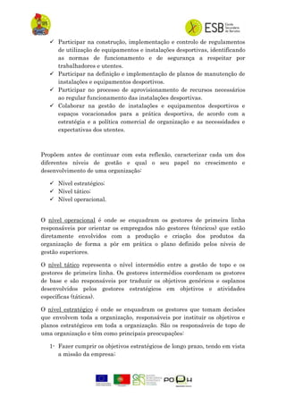  Participar na construção, implementação e controlo de regulamentos
de utilização de equipamentos e instalações desportivas, identificando
as normas de funcionamento e de segurança a respeitar por
trabalhadores e utentes.
 Participar na definição e implementação de planos de manutenção de
instalações e equipamentos desportivos.
 Participar no processo de aprovisionamento de recursos necessários
ao regular funcionamento das instalações desportivas.
 Colaborar na gestão de instalações e equipamentos desportivos e
espaços vocacionados para a prática desportiva, de acordo com a
estratégia e a política comercial de organização e as necessidades e
expectativas dos utentes.
Propõem antes de continuar com esta reflexão, caracterizar cada um dos
diferentes níveis de gestão e qual o seu papel no crescimento e
desenvolvimento de uma organização:
 Nível estratégico;
 Nível tático;
 Nível operacional.
O nível operacional é onde se enquadram os gestores de primeira linha
responsáveis por orientar os empregados não gestores (téncicos) que estão
diretamente envolvidos com a produção e criação dos produtos da
organização de forma a pôr em prática o plano definido pelos níveis de
gestão superiores.
O nível tático representa o nível intermédio entre a gestão de topo e os
gestores de primeira linha. Os gestores intermédios coordenam os gestores
de base e são responsáveis por traduzir os objetivos genéricos e osplanos
desenvolvidos pelos gestores estratégicos em objetivos e atividades
específicas (táticas).
O nível estratégico é onde se enquadram os gestores que tomam decisões
que envolvem toda a organização, responsáveis por instituir os objetivos e
planos estratégicos em toda a organização. São os responsáveis de topo de
uma organização e têm como principais preocupações:
1- Fazer cumprir os objetivos estratégicos de longo prazo, tendo em vista
a missão da empresa;
 