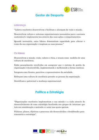 Gestor de Desporto
Liderança
“Lideres excelentes desenvolvem e facilitam e alcançam da visão e missão.
Desenvolvem valores e sistemas organizacionais necessários para o sucessos
sustentável e implementa-nos através das suas ações e comportamentos.
Quando necessário, estes lideres demonstram capacidade para alterar o
rumo da sua organização e inspiram as suas pessoas.”
Os líderes
Desenvolvem a missão, visão, valores e ética, e atuam como modelos de uma
cultura de excelência.
Estão pessoalmente envolvidos em assegurar que o sistema de gestão da
organização é desenvolvido, implementando e melhorando a forma contínuo.
Integram com clientes, parceiros e representantes da sociedade.
Reforçam uma cultura de excelência perante as pessoas da organização.
Identificam e patrocinal a mudança organizacional.
Política e Estratégia
“Organizações excelentes implementam a sua missão e a visão através do
desenvolvimento de uma estratégia focalizada nos grupos de interesse que
tem em consideração o mercado e o setor nas quais operam.
Politicas, planos, objetivos e processos são desenvolvidos e desdobrados para
transmitir a estratégia”.
 