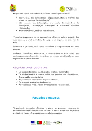 Os gestores devem garantir que a política e a estratégia definidas:
 São baseadas nas necessidades e expectativas, atuais e fututras, dos
grupos de interesse da organização.”
 São baseadas em informações, proveniente de indicadores do
desempenho, investigação, abordagem e atividades externas
relacionadas.
 São desenvolvidas, revistas e atualidades.
“Organização excelente gerem, desenvolvem e liberam o pleno potencial das
suas pessoas, a nível individual, de equipa e da organização como um de
todo.
Promovem a igualdade, envolvem e incentivam o “empowerment” nas suas
pessoas.
Assistem, comunicam, reconhecem e recompensam de uma forma que
motiva, geram envolvimento e incentivam as pessoas na utilização das suas
capacidades, e conhecimentos.”
Os gestores devem garantir que:
 Os recursos humanos são planeados, geridos e melhorados.
 Os conhecimentos e competências das pessoas são identificados,
desenvolvidos e sustentados.
 As pessoas são envolvidas e responsabilizadas.
 As pessoas e a organização dialogam.
 As pessoas são reconhecidas, recompensadas e a assistidas.
Parcerias e recursos
“Organização excelentes planeiam e gerem as parcerias externas, os
fornecedores e os recursos internos de forma a apoiar a condução da política
e estratégia é mais eficaz operacionalizando os processos.
 