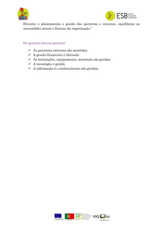 Durante o planeamento e gestão das parcerias e recursos, equilibram as
necessiddes atuais e futuras da organização.”
Os gestores devem garantir:
 As parcerias externas são mantidas
 A gestão financeira é efetuada
 As instalações, equipamento, materiais são geridos
 A tecnologia é gerida
 A informação é o conhecimento são geridos.
 