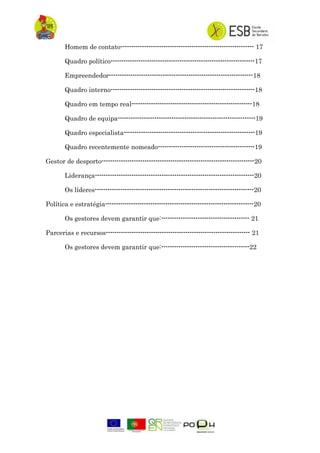 Homem de contato-------------------------------------------------------------- 17
Quadro político-------------------------------------------------------------------17
Empreendedor-------------------------------------------------------------------18
Quadro interno-------------------------------------------------------------------18
Quadro em tempo real--------------------------------------------------------18
Quadro de equipa----------------------------------------------------------------19
Quadro especialista-------------------------------------------------------------19
Quadro recentemente nomeado---------------------------------------------19
Gestor de desporto-----------------------------------------------------------------------20
Liderança--------------------------------------------------------------------------20
Os líderes--------------------------------------------------------------------------20
Política e estratégia---------------------------------------------------------------------20
Os gestores devem garantir que:----------------------------------------- 21
Parcerias e recursos------------------------------------------------------------------- 21
Os gestores devem garantir que:-----------------------------------------22
 