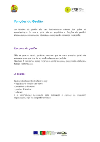 Funções da Gestão
As funções da gestão são uns instrumentos através dos quias se
consubstância do ato a gerir são as seguintes a funções da gestão:
planeamento, organização, liderança, coordenação, comando e controlo.
Recursos da gestão:
Não se gere o vacuo, gerão-se recursos que de uma maneira geral são
escassos pelos que tem de ser realizado com parcimónia.
Existem 5 categorias como recursos a gerir: pessoas, materaiais, dinheiro,
tempo e informação.
A gestão:
Independentemente de objetivo ser:
- organizar a vida de um clube;
- promover o desporto;
- ganhar dinheiro;
- educar;
é o instrumento necessário para conseguir o sucesso de qualquer
organização, seja ela desportiva ou não.
 