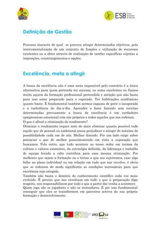Definição de Gestão
Processo ataravés do qual se procura atingir detreminados objetivos, pela
instrumentalização de um conjunto de funções e utilização de recurssos
existentes ou a obter através de realização de tarefas específicas sujeitas a
imposições, constrangimentos e opções.
Excelência, meta a atingir
A busca da excelência não é uma meta impossivel pelo contrário é a única
alternativa para quem pretenda ter sucesso, ou soma excelentes ou fiamos
muito aquem da formação professional pretendida e atenção que não basta
para isso estar preparado para o esperado. Ter hablitações académicas
quanto baste. É fundamental também sermos capazes de gerir o inesperado
e a turbelência do dia-a-dia. Aprender a fazer fazendo sem receitas
determinadas previamente a busca da excelência é um verdadeiro
cpmpremisso emocional com nós próprios e todos aqueles que nos rodeiam.
O que é afinal a otimização do rendimento?
Otimizar o rendimento requer ante do mais eliminar quanto possivel tudo
aquilo que de pessoal ou ambiental possa prejudicar o atingir do máximo de
possiblidadede cada um de nós. Melhor dizendo. Por um lado exige saber
potenciar o que de melhor possuímostendo em vista a superação que
buscamos. Pelo outro, que tudo acontece ao nosso redor em termos da
cultura e valores existentes, da estratégia definida, da liderança e trabalho
de equipa levada a cabo contribua para essa mesma otimização. Por
melhores que sejam a formação ou o treino a que nos sujeitemos, caso algo
falhe no plano individual ou em relação em tudo que nos envolve, é obvio
que se reduzem de modo significatio as condições necessárias para que
excelência seja atingida.
Também não basta o domínio do conhecimento científico cada vez mais
evoluído. É preciso que nos envolvam em tudo o que à preparação diga
respeito, nos responsabilizem por tudo o que a partir daí venha a acontecer.
Quem joga são os jogadores e não os treinadores. É por isso fundamental
conseguir que eles se transformem em parceiros activos da sua própria
formação e desenvolvimento.
 