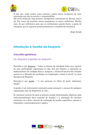 E não que, como tantas vezes acontece, sejam meros receptores de uma
orientação que não os envolve e responsabiliza.
São seres humanos, logo pensam, interpretam, emocionam-se. Erram, aqui e
ali. Por vezes até acontece serem preguiçosos ou pouco ambiciosos. Razões
mais do que suficientes para que os estimulemos quanto baste, a ponto de
conseguir que se superem permanentemente a caminho da excelência.
Jorge Araújo
Introdução à Gestão do Desporto
Conceitos genéricos:
Do desporto à gestão do desporto
Entende-se por desporto - “todas as formas de atividade fisica que, através
de uma participação organizada ou não, têm por objetivo a expressão ou
melhoramento da condição fisica e psíquica, o desnevolvimento das relações
sociais ou a obtenção de resultados na competição a tosod os niveis” in carta
Europeia do Desporto.
Entende-se por gestão – “o ato, processo ou efeito de gerir, admistrar,
dirigir”
A gestão é um instrumento necessário para conseguir o sucesso de qualquer
organização seja ela desportiva ou não...
É o processo através do qual se procura atingir detreminados objetivos, pela
instrumentalização dum conjunto de funções e a utilização de recursos
existentes ou a obter, através de realização de tarefas especificas, sujeitas a
imposições, constrangimentos e opções.
 