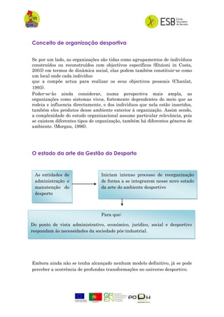 Conceito de organização desportiva
Se por um lado, as organizações são tidas como agrupamentos de indivíduos
construídos ou reconstruídos com objectivos específicos (Etzioni in Costa,
2003) em termos de dinâmica social, elas podem também constituir-se como
um local onde cada indivíduo
que a compõe actua para realizar os seus objectivos pessoais (Chanlat,
1993).
Poder-se-ão ainda considerar, numa perspectiva mais ampla, as
organizações como sistemas vivos, fortemente dependentes do meio que as
rodeia e influencia directamente, e dos indivíduos que nela estão inseridos,
também eles produtos desse ambiente exterior à organização. Assim sendo,
a complexidade do estudo organizacional assume particular relevância, pois
se existem diferentes tipos de organização, também há diferentes géneros de
ambiente. (Morgan, 1996).
O estado da arte da Gestão do Desporto
Embora ainda não se tenha alcançado nenhum modelo definitivo, já se pode
perceber a ocorrência de profundas transformações no universo desportivo.
As entidades de
administração e
manutenção do
desporto
Iniciam intenso processo de reorganização
de forma a se integrarem nesse novo estado
da arte do ambiente desportivo
Para que:
Do ponto de vista administrativo, económico, jurídico, social e desportivo
respondam às necessidades da sociedade pós-industrial.
 