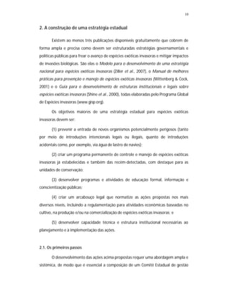 10


2. A construção de uma estratégia estadual

       Existem ao menos três publicações disponíveis gratuitamente que cobrem de
forma ampla e precisa como devem ser estruturadas estratégias governamentais e
políticas públicas para frear o avanço de espécies exóticas invasoras e mitigar impactos
de invasões biológicas. São elas o Modelo para o desenvolvimento de uma estratégia
nacional para espécies exóticas invasoras (Ziller et al., 2007), o Manual de melhores
práticas para prevenção e manejo de espécies exóticas invasoras (Wittenberg & Cock,
2001) e o Guia para o desenvolvimento de estruturas institucionais e legais sobre
espécies exóticas invasoras (Shine et al., 2000), todas elaboradas pelo Programa Global
de Espécies invasoras (www.gisp.org).

       Os objetivos maiores de uma estratégia estadual para espécies exóticas
invasoras devem ser:

       (1) prevenir a entrada de novos organismos potencialmente perigosos (tanto
por meio de introduções intencionais legais ou ilegais, quanto de introduções
acidentais como, por exemplo, via água de lastro de navios);

       (2) criar um programa permanente de controle e manejo de espécies exóticas
invasoras já estabelecidas e também das recém-detectadas, com destaque para as
unidades de conservação;

       (3) desenvolver programas e atividades de educação formal, informação e
conscientização públicas;

       (4) criar um arcabouço legal que normatize as ações propostas nos mais
diversos níveis, incluindo a regulamentação para atividades econômicas baseadas no
cultivo, na produção e/ou na comercialização de espécies exóticas invasoras; e

       (5) desenvolver capacidade técnica e estrutura institucional necessárias ao
planejamento e à implementação das ações.



2.1. Os primeiros passos

       O desenvolvimento das ações acima propostas requer uma abordagem ampla e
sistêmica, de modo que é essencial a composição de um Comitê Estadual de gestão
 