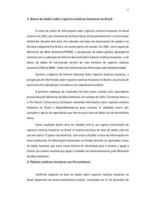 15


3. Banco de dados sobre espécies exóticas invasoras no Brasil


         O início da coleta de informações sobre espécies exóticas invasoras no Brasil
ocorreu em 2003, por iniciativa do Instituto Hórus de Desenvolvimento e Conservação
Ambiental. Durante dois anos, foi realizado com base em observações de campo e na
literatura disponível no Brasil e em outras partes do mundo. Em 2005, com o apoio do
Ministério do Meio Ambiente/PROBIO, a prospecção de dados ganhou abrangência
nacional com a realização do Informe Nacional Sobre Espécies Exóticas Invasoras, e um
banco de dados foi estruturado através da rede temática de espécies exóticas
invasoras (I3N) da IABIN – Rede Inter Americana de Informação sobre Biodiversidade.

         Durante a vigência do Informe Nacional Sobre Espécies Exóticas Invasoras, a
prospecção de informações sobre espécies exóticas invasoras no Brasil e seus locais de
ocorrência foi realizada por consultores em cada bioma brasileiro.

         A primeira validação de resultados foi feita numa reunião com especialistas
promovida pelo Ministério do Meio Ambiente em outubro de 2005. O Instituto Hórus e
a The Nature Conservancy continuam coletando informações sobre espécies exóticas
invasoras no Brasil e disponibilizando-as para consulta. A validação ocorre por
consultas e aporte de especialistas que têm acesso à base de dados via site do Instituto
Hórus.

         Como resultado destes anos de trabalho tem-se um registro interessante de
espécies exóticas invasoras no Brasil. A mesma estrutura de base de dados está em
uso em outros 15 países nas Américas, com vistas a facilitar a troca de informações em
nível continental. As informações levantadas no Estado deverão ser aportadas à base
de dados nacional, que serve como sistema de informação para o mesmo e ajuda a
formar um cenário nacional que apóie o trabalho em desenvolvimento pelo Ministério
do Meio Ambiente.
4. Plantas exóticas invasoras em Pernambuco


         Conforme disposto na base de dados sobre espécies exóticas invasoras no
Brasil (disponível em www.institutohorus.org.br), consultada em 21 de dezembro de
 