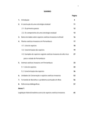 3


                                    SUMÁRIO

                                                                          Página

1. Introdução                                                               4

2. A construção de uma estratégia estadual                                 11

    2.1. Os primeiros passos                                               12

    2.2. Os componentes de uma estratégia estadual                         13

3. Banco de dados sobre espécies exóticas invasoras no Brasil              16

4. Plantas exóticas invasoras em Pernambuco                                17

    4.1. Lista de espécies                                                 18

    4.2. Caracterização das espécies                                       19

    4.3. Exemplos de espécies vegetais exóticas invasoras de alto risco    27

       para o estado de Pernambuco

5. Animais exóticos invasores em Pernambuco                                33

    5.1. Lista de espécies                                                 34

    5.2. Caracterização das espécies                                       36

6. Unidades de Conservação e espécies exóticas invasoras                   53

7. Fernando de Noronha e o problema acentuado em ilhas                     56

8. Referencias bibliográficas                                              57

Anexo 1:

Legislação federal brasileira acerca de espécies exóticas invasoras        65
 