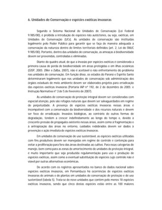6. Unidades de Conservação e espécies exóticas invasoras


       Segundo o Sistema Nacional de Unidades de Conservação (Lei Federal
9.985/00), é proibida a introdução de espécies não autóctones, ou seja, exóticas, em
Unidades de Conservação (UCs). As unidades de conservação são instituídas
legalmente pelo Poder Público para garantir que se faça de maneira adequada a
conservação da natureza dentro de limites territoriais definidos (art. 2, Lei do SNUC
9.985/00). Portanto, dentro das unidades de conservação, as ameaças à biodiversidade
devem ser prevenidas, controladas e eliminadas.
       Diante do quadro atual, de que a invasão por espécies exóticas é considerada a
primeira causa de perda de biodiversidade em áreas protegidas e em ilhas oceânicas
(GISP, 2005; Ziller e Zalba, 2007), não é aceitável o não enfrentamento do problema
nas unidades de conservação. Em função disso, os estados do Paraná e Espírito Santo
determinaram legalmente que nas unidades de conservação sob administração dos
órgãos estaduais de meio ambiente devem ser elaborados projetos para erradicação
das espécies exóticas invasoras (Portaria IAP nº 192, de 2 de dezembro de 2005; e
Instrução Normativa nº 3 de 5 de fevereiro de 2007).
       As unidades de conservação de proteção integral devem ser consideradas com
especial atenção, pois são refúgios naturais que devem ser salvaguardados em regime
de perpetuidade. A presença de espécies exóticas invasoras nessas áreas é
incompatível com a conservação da biodiversidade e dos recursos naturais e devem
ser foco de erradicação. Invasões biológicas, ao contrário de outras formas de
degradação, tendem a crescer indefinidamente ao longo do tempo e, devido à
crescente pressão de propágulos existente nessas áreas, assim como à fragmentação e
à antropização das áreas no entorno, cuidados redobrados devem ser dados à
prevenção e ação imediata de espécies exóticas invasoras.
        Em unidades de conservação de uso sustentável, as espécies exóticas utilizadas
com fins produtivos devem ser manejadas em regime de controle e contenção para
evitar a proliferação para fora das áreas destinadas ao cultivo. Para essas categorias de
manejo, bem como para as zonas de amortecimento de unidades de proteção integral,
é muito importante que seja produzida regulamentação para uso e produção de
espécies exóticas, assim como a eventual substituição de espécies cujo controle não é
viável por outras alternativas econômicas.
       De acordo com os registros apresentados no banco de dados nacional sobre
espécies exóticas invasoras, em Pernambuco há ocorrências de espécies exóticas
invasoras de animais e de plantas em unidades de conservação de proteção e de uso
sustentável (tabela 5). Trata-se de nove unidades que contém pelo menos 18 espécies
exóticas invasoras, sendo que cinco destas espécies estão entre as 100 maiores
 