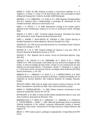 55


AMORI, G.; CLOUT, M. 2003. Rodents on islands: a conservation challenge. In: G. R.
Singleton, L. A. Hinds, C. J. Krebs, e D. M. Spratt (Eds.), Rats, mice and people:e4 rodent
biology and management. Canberra, Australia: ACIAR Monograph.
ANDRADE, L. A. D.; FABRICANTE, J. R.; ALVES, A. D. S. 2008. Algaroba (Prosopis juliflora
(Sw) DC.): impactos sobre a fitodiversidade e estratégias de colonização em área
invadida na Paraíba. Natureza & Conservação: 6 (1).
ANJOS, L. A.; ROCHA, C. F. D. 2008. Reproductive ecology of the invader species
gekkonid lizard Hemidactylus mabouia in an area of southeastern Brazil. Iheringia,
98(2).
ARAUJO, P. B.;TAITI, S. 2007. Terrestrial isopods (Crustacea, Oniscidea) from Rocas
atoll, northeastern, Brazil. Arquivos do Museu Nacional, 65(3).
AYRES, C.; ROMÃO, T.; MELO-SANTOS, M.; FURTADO, A. 2002. Genetic Diversity in
Brazilian Populations of Aedes albopictus. Mem Inst Oswaldo Cruz, 97(6).
AZEVEDO JR, S. M. 1998. As aves do Canal de Santa Cruz, Pernambuco, Brasil. Cadernos
Ômega, Série Biologia, 5: 35-50,
AZEVEDO JR, S. M. A. 1990. Estação Ecológica do Tapacurá e suas aves. Anais, IV
Encontro Nacional de Anilhadores de Aves, p. 92-99.
AZEVEDO, G. 1961. Algaroba. Rio de Janeiro: Serviço de Informação Agrícola. 31pp.
(SIA, 843).
AZEVEDO, S. M.; COELHO, A. G. M.; LARRAZABAL, M. E.; NEVES, R. M. L.; TELINO-
JÚNIOR, W. R. 1998. Conservação e diversidade das aves da Reserva Ecológica de Dois
Irmãos. In: Reserva Ecológica de Dois Irmãos: estudos em um remanescente de mata
Atlântica em área urbana (Recife – Pernambuco – Brasil). I. C. Machado, A. V. Lopes &
K. C. Porto (eds.). Recife, Secretaria de Ciência, Tecnologia e Meio Ambiente (SECTMA),
Editora Universitária,. p. 241-250.
BARBOZA, M. S. L., RAMALHO, C. B., SILVA, V. L. D., E MENDES-PONTES, A. R. 2004.
Estudo preliminar da ocorrência de Saimiri sp (Primates: Cebidae) introduzidos em um
fragmento de Floresta Atlântica. XXV Congresso Brasileiro de Zoologia: Resumos,
Brasília.
INSTITUTO HÓRUS. 2008. Base de Dados sobre Espécies Exóticas Invasoras em I3N-
Brasil. Consultado em: dezembro de 2008 - http://www.institutohorus.org.br
BIONDI, D.; PEDROSA-MACEDO, J. H. 2008. Plantas invasoras encontradas na área
urbana de Curitiba (PR). Floresta 38: 129-144.
BITTENCOURT, A. M. 2006. O Cultivo do Nim indiano (Azadirachta indica A. Juss): uma
visão econômica. Dissertação de Mestrado. 147p.
BRANDÃO-FILHO, S. P.; BRITO, M. E.; CARVALHO, F. G.;, ISHIKAWA, E. A.; CUPOLILLO,
E.; FLOETER-WINTER, L.; SHAW, J. J. 2003. Wild and synanthropic hosts of Leishmania
(Viannia) braziliensis in the endemic cutaneous leishmaniasis locality of Amaraji,
Pernambuco State, Brazil. Transactions of The Royal Society of Tropical Medicine and
Hygiene, 97.
BRIGHT, C. 1999. Invasive species: pathogens of globalization. Foreign Policy Fall 1999:
50–64.
 