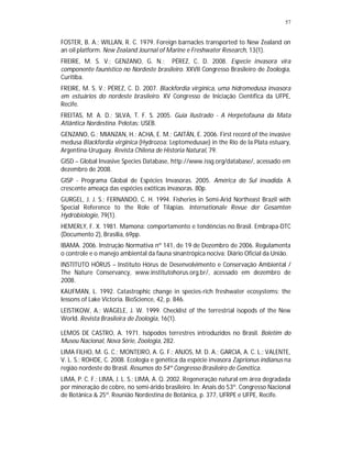 57


FOSTER, B. A.; WILLAN, R. C. 1979. Foreign barnacles transported to New Zealand on
an oil platform. New Zealand Journal of Marine e Freshwater Research, 13(1).
FREIRE, M. S. V.; GENZANO, G. N.; PÉREZ, C. D. 2008. Especie invasora vira
componente faunistico no Nordeste brasileiro. XXVII Congresso Brasileiro de Zoologia,
Curitiba.
FREIRE, M. S. V.; PÉREZ, C. D. 2007. Blackfordia virginica, uma hidromedusa invasora
em estuários do nordeste brasileiro. XV Congresso de Iniciação Científica da UFPE,
Recife.
FREITAS, M. A. D.; SILVA, T. F. S. 2005. Guia Ilustrado - A Herpetofauna da Mata
Atlântica Nordestina. Pelotas: USEB.
GENZANO, G.; MIANZAN, H.; ACHA, E. M.; GAITÁN, E. 2006. First record of the invasive
medusa Blackfordia virginica (Hydrozoa: Leptomedusae) in the Río de la Plata estuary,
Argentina-Uruguay. Revista Chilena de Historia Natural, 79.
GISD – Global Invasive Species Database, http://www.issg.org/database/, acessado em
dezembro de 2008.
GISP - Programa Global de Espécies Invasoras. 2005. América do Sul invadida. A
crescente ameaça das espécies exóticas invasoras. 80p.
GURGEL, J. J. S.; FERNANDO, C. H. 1994. Fisheries in Semi-Arid Northeast Brazil with
Special Reference to the Role of Tilapias. Internationale Revue der Gesamten
Hydrobiologie, 79(1).
HEMERLY, F. X. 1981. Mamona: comportamento e tendências no Brasil. Embrapa-DTC
(Documento 2), Brasília, 69pp.
IBAMA. 2006. Instrução Normativa nº 141, de 19 de Dezembro de 2006. Regulamenta
o controle e o manejo ambiental da fauna sinantrópica nociva: Diário Oficial da União.
INSTITUTO HÓRUS – Instituto Hórus de Desenvolvimento e Conservação Ambiental /
The Nature Conservancy, www.institutohorus.org.br/, acessado em dezembro de
2008.
KAUFMAN, L. 1992. Catastrophic change in species-rich freshwater ecosystems: the
lessons of Lake Victoria. BioScience, 42, p. 846.
LEISTIKOW, A.; WÄGELE, J. W. 1999. Checklist of the terrestrial isopods of the New
World. Revista Brasileira de Zoologia, 16(1).

LEMOS DE CASTRO, A. 1971. Isópodos terrestres introduzidos no Brasil. Boletim do
Museu Nacional, Nova Série, Zoologia, 282.
LIMA FILHO, M. G. C.; MONTEIRO, A. G. F.; ANJOS, M. D. A.; GARCIA, A. C. L.; VALENTE,
V. L. S.; ROHDE, C. 2008. Ecologia e genética da espécie invasora Zaprionus indianus na
região nordeste do Brasil. Resumos do 54º Congresso Brasileiro de Genética.
LIMA, P. C. F.; LIMA, J. L. S.; LIMA, A. Q. 2002. Regeneração natural em área degradada
por mineração de cobre, no semi-árido brasileiro. In: Anais do 53º. Congresso Nacional
de Botânica & 25º. Reunião Nordestina de Botânica, p. 377, UFRPE e UFPE, Recife.
 