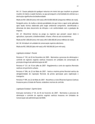 65


Art. 61. Causar poluição de qualquer natureza em níveis tais que resultem ou possam
resultar em danos à saúde humana, ou que provoquem a mortandade de animais ou a
destruição significativa da biodiversidade:
Multa de R$ 5.000,00 (cinco mil reais) a R$ 50.000.000,00 (cinqüenta milhões de reais).
Parágrafo único. As multas e demais penalidades de que trata o caput serão aplicadas
após laudo técnico elaborado pelo órgão ambiental competente, identificando a
dimensão do dano decorrente da infração e em conformidade com a gradação do
impacto.
Art. 67. Disseminar doença ou praga ou espécies que possam causar dano à
agricultura, à pecuária, à biodiversidade, à fauna, à flora ou aos ecossistemas:
Multa de R$ 5.000,00 (cinco mil reais) a R$ 5.000.000,00 (cinco milhões de reais).
Art. 84. Introduzir em unidade de conservação espécies alóctones:
Multa de R$ 2.000,00 (dois mil reais) a R$ 100.000,00 (cem mil reais).


Legislação estadual - Paraná

Portaria nº 192, de 02 de Dezembro de 2005 - Normatiza o processo de eliminação e
controle de espécies vegetais exóticas invasoras em unidades de conservação de
proteção integral sob administração do IAP.
Portaria nº 121, de 10 de Julho de 2007 - Regulamenta o corte de espécies florestais
exóticas em perímetro urbano.
Portaria nº 096, de 22 de Maio de 2007 - Isenta a matéria prima florestal exótica da
obrigatoriedade de reposição florestal, da prévia aprovação para exploração e
transporte.
Portaria nº 095, de 22 de Maio de 2007 - Reconhece a Lista Oficial de Espécies Exóticas
Invasoras para o Estado do Paraná, estabelece normas de controle.


Legislação Estadual - Espírito Santo

Instrução normativa nº 03, de 05 de fevereiro de 2007 - Normatiza o processo de
eliminação e controle de espécies vegetais exóticas invasoras em Unidades de
Conservação sob administração do IEMA.
 