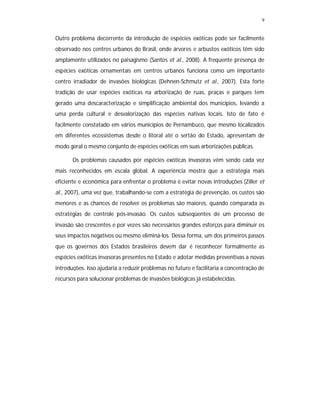 9


Outro problema decorrente da introdução de espécies exóticas pode ser facilmente
observado nos centros urbanos do Brasil, onde árvores e arbustos exóticos têm sido
amplamente utilizados no paisagismo (Santos et al., 2008). A frequente presença de
espécies exóticas ornamentais em centros urbanos funciona como um importante
centro irradiador de invasões biológicas (Dehnen-Schmutz et al., 2007). Esta forte
tradição de usar espécies exóticas na arborização de ruas, praças e parques tem
gerado uma descaracterização e simplificação ambiental dos municípios, levando a
uma perda cultural e desvalorização das espécies nativas locais. Isto de fato é
facilmente constatado em vários municípios de Pernambuco, que mesmo localizados
em diferentes ecossistemas desde o litoral até o sertão do Estado, apresentam de
modo geral o mesmo conjunto de espécies exóticas em suas arborizações públicas.

       Os problemas causados por espécies exóticas invasoras vêm sendo cada vez
mais reconhecidos em escala global. A experiência mostra que a estratégia mais
eficiente e econômica para enfrentar o problema é evitar novas introduções (Ziller et
al., 2007), uma vez que, trabalhando-se com a estratégia de prevenção, os custos são
menores e as chances de resolver os problemas são maiores, quando comparada às
estratégias de controle pós-invasão. Os custos subseqüentes de um processo de
invasão são crescentes e por vezes são necessários grandes esforços para diminuir os
seus impactos negativos ou mesmo eliminá-los. Dessa forma, um dos primeiros passos
que os governos dos Estados brasileiros devem dar é reconhecer formalmente as
espécies exóticas invasoras presentes no Estado e adotar medidas preventivas a novas
introduções. Isso ajudaria a reduzir problemas no futuro e facilitaria a concentração de
recursos para solucionar problemas de invasões biológicas já estabelecidas.
 