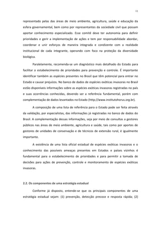 11


representado pelas das áreas de meio ambiente, agricultura, saúde e educação da
esfera governamental, bem como por representantes da sociedade civil que possam
aportar conhecimento especializado. Esse comitê deve ter autonomia para definir
prioridades e gerir a implementação de ações e tem por responsabilidade abordar,
coordenar e unir esforços de maneira integrada e condizente com a realidade
institucional de cada integrante, operando com foco na proteção da diversidade
biológica.

       Paralelamente, recomenda-se um diagnóstico mais detalhado do Estado para
facilitar o estabelecimento de prioridades para prevenção e controle. É importante
identificar também as espécies presentes no Brasil que têm potencial para entrar no
Estado e causar prejuízos. No banco de dados de espécies exóticas invasoras no Brasil
estão disponíveis informações sobre as espécies exóticas invasoras registradas no país
e suas ocorrências conhecidas, devendo ser a referência fundamental, porém com
complementação de dados levantados no Estado (http://www.institutohorus.org.br).

       A composição de uma lista de referência para o Estado pode ser feita através
da validação, por especialistas, das informações já registradas no banco de dados do
Brasil. A complementação dessas informações, seja por meio de consultas a gestores
públicos nas áreas de meio ambiente, agricultura e saúde, tais como por aportes de
gestores de unidades de conservação e de técnicos de extensão rural, é igualmente
importante.

       A existência de uma lista oficial estadual de espécies exóticas invasoras e o
conhecimento das possíveis ameaças presentes em Estados e países vizinhos é
fundamental para o estabelecimento de prioridades e para permitir a tomada de
decisões para ações de prevenção, controle e monitoramento de espécies exóticas
invasoras.



2.2. Os componentes de uma estratégia estadual

       Conforme já disposto, entende-se que os principais componentes de uma
estratégia estadual sejam: (1) prevenção, detecção precoce e resposta rápida; (2)
 