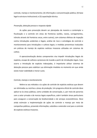 12


controle, manejo e monitoramento; (3) informação e conscientização pública; (4) base
legal e estrutura institucional; e (5) capacitação técnica.



Prevenção, detecção precoce e resposta rápida

       As ações para prevenção devem ser planejadas de maneira a contemplar a
fiscalização e o controle em áreas de fronteiras (aviões, navios, carregamentos,
trânsito através de fronteiras secas, entre outros), com sistemas efetivos de inspeção
contra introduções acidentais e ilegais; análise de risco e estratégias de controle e
monitoramento para introduções e cultivos legais; e medidas preventivas traduzidas
em práticas de manejo de espécies exóticas invasoras utilizadas em sistemas de
cultivo.

       A operacionalização destes componentes visa impedir introduções ilegais de
espécies, escape de cultivos e processos de invasão a partir de introduções legais. Caso
ocorra a introdução de espécies indesejadas, é importante utilizar sistemas de
detecção precoce para viabilizar sua eliminação imediata no momento em que ainda
existe maior viabilidade e menor custo.



Controle, manejo e monitoramento

       Refere-se aos métodos e às ações de controle de espécies exóticas que devem
ser eliminadas ou restritas a áreas de produção. Um programa oficial de controle deve
aplicar-se às áreas públicas, como unidades de conservação, e, por meio de parcerias
com o setor privado e de marcos legais específicos, cobrir também áreas particulares
para assegurar a conservação da biodiversidade e de serviços ecossistêmicos. Deve
ainda estimular a implementação de ações de controle e manejo por meio de
campanhas públicas, provendo informações, subsídios e extensão rural para o controle
de espécies exóticas invasoras.
 