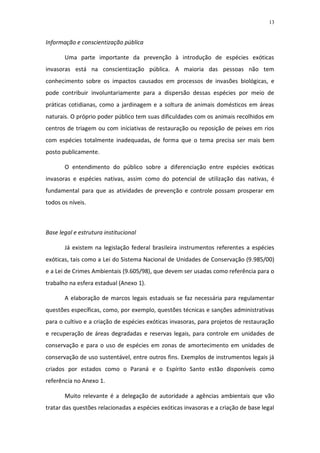 13


Informação e conscientização pública

       Uma parte importante da prevenção à introdução de espécies exóticas
invasoras está na conscientização pública. A maioria das pessoas não tem
conhecimento sobre os impactos causados em processos de invasões biológicas, e
pode contribuir involuntariamente para a dispersão dessas espécies por meio de
práticas cotidianas, como a jardinagem e a soltura de animais domésticos em áreas
naturais. O próprio poder público tem suas dificuldades com os animais recolhidos em
centros de triagem ou com iniciativas de restauração ou reposição de peixes em rios
com espécies totalmente inadequadas, de forma que o tema precisa ser mais bem
posto publicamente.

       O entendimento do público sobre a diferenciação entre espécies exóticas
invasoras e espécies nativas, assim como do potencial de utilização das nativas, é
fundamental para que as atividades de prevenção e controle possam prosperar em
todos os níveis.



Base legal e estrutura institucional

       Já existem na legislação federal brasileira instrumentos referentes a espécies
exóticas, tais como a Lei do Sistema Nacional de Unidades de Conservação (9.985/00)
e a Lei de Crimes Ambientais (9.605/98), que devem ser usadas como referência para o
trabalho na esfera estadual (Anexo 1).

       A elaboração de marcos legais estaduais se faz necessária para regulamentar
questões específicas, como, por exemplo, questões técnicas e sanções administrativas
para o cultivo e a criação de espécies exóticas invasoras, para projetos de restauração
e recuperação de áreas degradadas e reservas legais, para controle em unidades de
conservação e para o uso de espécies em zonas de amortecimento em unidades de
conservação de uso sustentável, entre outros fins. Exemplos de instrumentos legais já
criados por estados como o Paraná e o Espírito Santo estão disponíveis como
referência no Anexo 1.

       Muito relevante é a delegação de autoridade a agências ambientais que vão
tratar das questões relacionadas a espécies exóticas invasoras e a criação de base legal
 