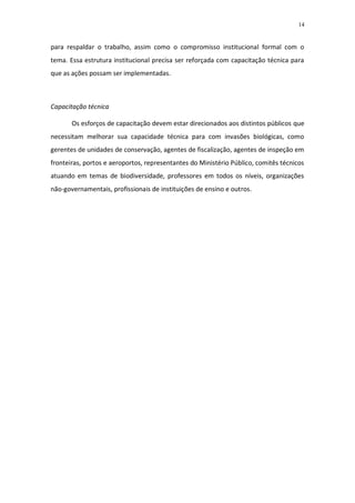 14


para respaldar o trabalho, assim como o compromisso institucional formal com o
tema. Essa estrutura institucional precisa ser reforçada com capacitação técnica para
que as ações possam ser implementadas.



Capacitação técnica

       Os esforços de capacitação devem estar direcionados aos distintos públicos que
necessitam melhorar sua capacidade técnica para com invasões biológicas, como
gerentes de unidades de conservação, agentes de fiscalização, agentes de inspeção em
fronteiras, portos e aeroportos, representantes do Ministério Público, comitês técnicos
atuando em temas de biodiversidade, professores em todos os níveis, organizações
não-governamentais, profissionais de instituições de ensino e outros.
 