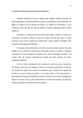 16


4. Plantas exóticas invasoras em Pernambuco


       Conforme disposto na base de dados sobre espécies exóticas invasoras no
Brasil (disponível em www.institutohorus.org.br), consultada em 21 de dezembro de
2008, há registros de 23 espécies de plantas no estado de Pernambuco, o que
representa cerca de 20% das plantas exóticas invasoras registradas para o Brasil
(tabela 1).

       Na tabela 1, é apresentado para cada planta exótica invasora o número de
ocorrências no Estado, conforme o banco de dados nacional, que utiliza a malha
municipal como menor unidade de mapeamento, sendo qualquer localidade mais
específica usada apenas de referência.

       Em seguida, são apresentadas para cada uma das plantas exóticas invasoras
listadas para o Estado de Pernambuco informações sobre sua origem e impactos
conhecidos em áreas invadidas no Estado ou em outras localidades do Brasil e no
mundo, além de aspectos relevantes da invasão por estas espécies em várias
localidades (Tabela 2).

       Por fim, foram selecionadas cinco espécies de alto risco para o estado de
Pernambuco, com base nos seguintes critérios: (1) número de ocorrência no Estado,
(2) número de registros de invasão já conhecidos para o Estado, (3) registros de
invasão em outros Estados do Brasil e em outros países e (4) características e
dimensões dos impactos conhecidos da invasão no Estado ou em outras localidades do
Brasil e do mundo. Assim, serão apresentados o histórico de invasão e os principais
impactos ecológicos e econômicos destas espécies.
 