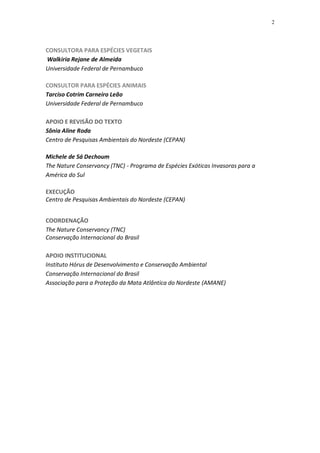 2




CONSULTORA PARA ESPÉCIES VEGETAIS
Walkiria Rejane de Almeida
Universidade Federal de Pernambuco

CONSULTOR PARA ESPÉCIES ANIMAIS
Tarciso Cotrim Carneiro Leão
Universidade Federal de Pernambuco

APOIO E REVISÃO DO TEXTO
Sônia Aline Roda
Centro de Pesquisas Ambientais do Nordeste (CEPAN)

Michele de Sá Dechoum
The Nature Conservancy (TNC) - Programa de Espécies Exóticas Invasoras para a
América do Sul

EXECUÇÃO
Centro de Pesquisas Ambientais do Nordeste (CEPAN)


COORDENAÇÃO
The Nature Conservancy (TNC)
Conservação Internacional do Brasil

APOIO INSTITUCIONAL
Instituto Hórus de Desenvolvimento e Conservação Ambiental
Conservação Internacional do Brasil
Associação para a Proteção da Mata Atlântica do Nordeste (AMANE)
 