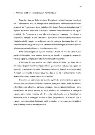 30


5. Animais exóticos invasores em Pernambuco


       Segundo a base de dados brasileira de espécies exóticas invasoras, consultada
em 21 de dezembro de 2008, há registros de 28 espécies de animais exóticas invasoras
no estado de Pernambuco. Nesse trabalho, além destas, foram consideradas mais 19
espécies de animais apontados na literatura científica como estabelecidas em alguma
localidade de Pernambuco e que são potencialmente invasoras. Em síntese, é
apresentada na tabela 3 uma lista com 48 espécies de animais exóticas invasoras no
Estado (sendo 16 espécies em ambientes marinho-costeiros, 9 em água-doce e 23 em
ambientes terrestres), para as quais o Estado deve trabalhar ações e construir políticas
públicas adequadas às diferentes situações encontradas.
       Uma caracterização das espécies listadas na tabela 3 é feita na tabela 4, que
contém informações como origem, impactos da invasão e observações relevantes
sobre as espécies, sempre associadas às referências bibliográficas.
       A inclusão de uma espécie nas tabelas abaixo foi feita com base: (1) na
informação disponível em trabalhos científicos que mostram a situação da espécie em
alguma(s) localidade(s) no Estado; (2) em casos de invasão da espécie em outros locais
do Brasil e do mundo, incluindo seus impactos; e (3) no reconhecimento do alto
potencial invasor da espécie na literatura científica.
       O número de ocorrências da espécie registradas em Pernambuco pode ser
utilizado como um indicador objetivo do grau de ameaça da mesma no Estado. Embora
este índice possa subestimar o grau de ameaça de espécies pouco registradas – como
conseqüência de poucos estudos ou outro motivo – ou superestimar a ameaça de
espécies com muitos registros, ele deve estar relacionado com a freqüência de
ocorrência real e a percepção da invasão pelos pesquisadores. É esperado que as
espécies com maiores quantidades de registros estejam em um grau mais avançado de
invasão e constituam as maiores ameaças.
 