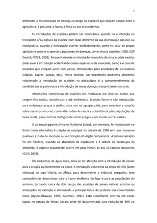 5


ambiental a disseminação de doença ou praga ou espécies que possam causar dano à
agricultura, à pecuária, à fauna, à flora ou aos ecossistemas.

       As introduções de espécies podem ser voluntárias, quando há a intenção no
transporte e/ou soltura da espécie num local diferente da sua distribuição natural; ou
involuntária, quando a introdução ocorrer acidentalmente, como no caso de pragas
agrícolas e vetores e agentes causadores de doenças, como vírus e bactérias (CDB, COP
Decisão VI/23, 2002). Frequentemente a introdução voluntária de uma espécie exótica
pode levar à introdução acidental de outras espécies a ela associada, como é o caso de
parasitas que chegam junto com peixes introduzidos para atividades de piscicultura
(tilápias, bagres, carpas, etc.). Nesse sentido, um importante problema ambiental
relacionado à introdução de espécies na piscicultura é o comprometimento da
sanidade dos organismos e a introdução de novas doenças a ecossistemas naturais.

       Introduções intencionais de espécies são motivadas por diversas razões que
tangem fins sociais, econômicos e até ambientais. Espécies foram e são introduzidas
para embelezar praças e jardins, para uso na agropecuária, para amenizar a pressão
sobre recursos naturais, como alternativa de renda e subsistência para populações de
baixa renda, para controle biológico de outras pragas e por muitas outras razões.

       O caramujo-gigante-africano (Achatina fulica), por exemplo, foi introduzido no
Brasil como alternativa à criação de escargot na década de 1980 sem que houvesse
qualquer estudo de mercado ou autorização do órgão competente. A comercialização
foi um fracasso, levando ao abandono de criadouros e à soltura de caramujos no
ambiente. A espécie atualmente ocorre em pelo menos 15 dos 26 Estados brasileiros
(GISP, 2005).

       Em ambientes de água doce, deve-se ter atenção com a introdução de peixes
para a criação ou incremento da pesca. A introdução voluntária da perca-do-nilo (Lates
niloticus) no lago Vitória, na África, para desenvolver a indústria pesqueira, teve
conseqüências desastrosas para a fauna endêmica do lago e para as populações do
entorno, tornando cerca de dois terços das espécies de peixes nativas extintas ou
ameaçadas de extinção e eliminando a principal fonte de proteína das comunidades
locais (Ogutu-Ohwayo, 1990; Kaufman, 1992). Fato semelhante ocorreu em várias
lagoas no estado de Minas Gerais, onde foi documentada uma redução de 50% na
 