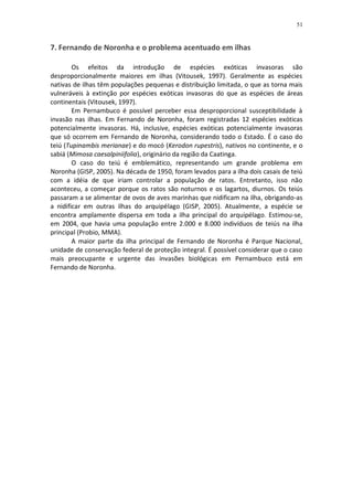 51


7. Fernando de Noronha e o problema acentuado em ilhas

        Os efeitos da introdução de espécies exóticas invasoras são
desproporcionalmente maiores em ilhas (Vitousek, 1997). Geralmente as espécies
nativas de ilhas têm populações pequenas e distribuição limitada, o que as torna mais
vulneráveis à extinção por espécies exóticas invasoras do que as espécies de áreas
continentais (Vitousek, 1997).
        Em Pernambuco é possível perceber essa desproporcional susceptibilidade à
invasão nas ilhas. Em Fernando de Noronha, foram registradas 12 espécies exóticas
potencialmente invasoras. Há, inclusive, espécies exóticas potencialmente invasoras
que só ocorrem em Fernando de Noronha, considerando todo o Estado. É o caso do
teiú (Tupinambis merianae) e do mocó (Kerodon rupestris), nativos no continente, e o
sabiá (Mimosa caesalpiniifolia), originário da região da Caatinga.
        O caso do teiú é emblemático, representando um grande problema em
Noronha (GISP, 2005). Na década de 1950, foram levados para a ilha dois casais de teiú
com a idéia de que iriam controlar a população de ratos. Entretanto, isso não
aconteceu, a começar porque os ratos são noturnos e os lagartos, diurnos. Os teiús
passaram a se alimentar de ovos de aves marinhas que nidificam na ilha, obrigando-as
a nidificar em outras ilhas do arquipélago (GISP, 2005). Atualmente, a espécie se
encontra amplamente dispersa em toda a ilha principal do arquipélago. Estimou-se,
em 2004, que havia uma população entre 2.000 e 8.000 indivíduos de teiús na ilha
principal (Probio, MMA).
        A maior parte da ilha principal de Fernando de Noronha é Parque Nacional,
unidade de conservação federal de proteção integral. É possível considerar que o caso
mais preocupante e urgente das invasões biológicas em Pernambuco está em
Fernando de Noronha.
 