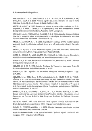 52


8. Referencias Bibliográficas

ALBUQUERQUE, C. M. D.; MELO-SANTOS, M. A. V.; BEZERRA, M. A. S.; BARBOSA, R. M.;
SILVA, D. F.; SILVA, E. D. 2000. Primeiro registro de Aedes albopictus em área da Mata
Atlântica, Recife, PE, Brasil. Revista de Saúde Pública, 34(3).
AMORI, G.; CLOUT, M. 2003. Rodents on islands: a conservation challenge. In: G. R.
Singleton, L. A. Hinds, C. J. Krebs, e D. M. Spratt (Eds.), Rats, mice and people:e4 rodent
biology and management. Canberra, Australia: ACIAR Monograph.
ANDRADE, L. A. D.; FABRICANTE, J. R.; ALVES, A. D. S. 2008. Algaroba (Prosopis juliflora
(Sw) DC.): impactos sobre a fitodiversidade e estratégias de colonização em área
invadida na Paraíba. Natureza & Conservação: 6 (1).
ANJOS, L. A.; ROCHA, C. F. D. 2008. Reproductive ecology of the invader species
gekkonid lizard Hemidactylus mabouia in an area of southeastern Brazil. Iheringia,
98(2).
ARAUJO, P. B.;TAITI, S. 2007. Terrestrial isopods (Crustacea, Oniscidea) from Rocas
atoll, northeastern, Brazil. Arquivos do Museu Nacional, 65(3).
AYRES, C.; ROMÃO, T.; MELO-SANTOS, M.; FURTADO, A. 2002. Genetic Diversity in
Brazilian Populations of Aedes albopictus. Mem Inst Oswaldo Cruz, 97(6).
AZEVEDO JR, S. M. 1998. As aves do Canal de Santa Cruz, Pernambuco, Brasil. Cadernos
Ômega, Série Biologia, 5: 35-50,
AZEVEDO JR, S. M. A. 1990. Estação Ecológica do Tapacurá e suas aves. Anais, IV
Encontro Nacional de Anilhadores de Aves, p. 92-99.
AZEVEDO, G. 1961. Algaroba. Rio de Janeiro: Serviço de Informação Agrícola. 31pp.
(SIA, 843).
AZEVEDO, S. M.; COELHO, A. G. M.; LARRAZABAL, M. E.; NEVES, R. M. L.; TELINO-
JÚNIOR, W. R. 1998. Conservação e diversidade das aves da Reserva Ecológica de Dois
Irmãos. In: Reserva Ecológica de Dois Irmãos: estudos em um remanescente de mata
Atlântica em área urbana (Recife – Pernambuco – Brasil). I. C. Machado, A. V. Lopes &
K. C. Porto (eds.). Recife, Secretaria de Ciência, Tecnologia e Meio Ambiente (SECTMA),
Editora Universitária,. p. 241-250.
BARBOZA, M. S. L., RAMALHO, C. B., SILVA, V. L. D., E MENDES-PONTES, A. R. 2004.
Estudo preliminar da ocorrência de Saimiri sp (Primates: Cebidae) introduzidos em um
fragmento de Floresta Atlântica. XXV Congresso Brasileiro de Zoologia: Resumos,
Brasília.
INSTITUTO HÓRUS. 2008. Base de Dados sobre Espécies Exóticas Invasoras em I3N-
Brasil. Consultado em: dezembro de 2008 - http://www.institutohorus.org.br
BIONDI, D.; PEDROSA-MACEDO, J. H. 2008. Plantas invasoras encontradas na área
urbana de Curitiba (PR). Floresta 38: 129-144.
BIRDLIFE INTERNATIONAL. 2008. Species factsheet: Pyrrhura lepida. Consultado em:
março de 2009 - http://www.birdlife.org
 