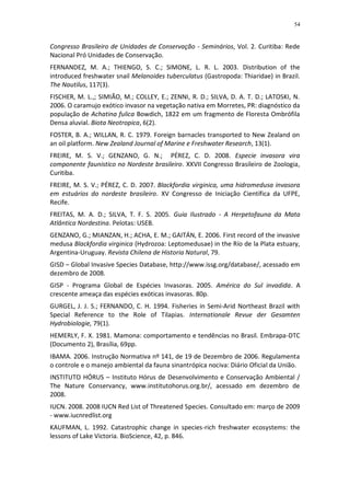 54


Congresso Brasileiro de Unidades de Conservação - Seminários, Vol. 2. Curitiba: Rede
Nacional Pró Unidades de Conservação.
FERNANDEZ, M. A.; THIENGO, S. C.; SIMONE, L. R. L. 2003. Distribution of the
introduced freshwater snail Melanoides tuberculatus (Gastropoda: Thiaridae) in Brazil.
The Nautilus, 117(3).
FISCHER, M. L.,; SIMIÃO, M.; COLLEY, E.; ZENNI, R. D.; SILVA, D. A. T. D.; LATOSKI, N.
2006. O caramujo exótico invasor na vegetação nativa em Morretes, PR: diagnóstico da
população de Achatina fulica Bowdich, 1822 em um fragmento de Floresta Ombrófila
Densa aluvial. Biota Neotropica, 6(2).
FOSTER, B. A.; WILLAN, R. C. 1979. Foreign barnacles transported to New Zealand on
an oil platform. New Zealand Journal of Marine e Freshwater Research, 13(1).
FREIRE, M. S. V.; GENZANO, G. N.; PÉREZ, C. D. 2008. Especie invasora vira
componente faunistico no Nordeste brasileiro. XXVII Congresso Brasileiro de Zoologia,
Curitiba.
FREIRE, M. S. V.; PÉREZ, C. D. 2007. Blackfordia virginica, uma hidromedusa invasora
em estuários do nordeste brasileiro. XV Congresso de Iniciação Científica da UFPE,
Recife.
FREITAS, M. A. D.; SILVA, T. F. S. 2005. Guia Ilustrado - A Herpetofauna da Mata
Atlântica Nordestina. Pelotas: USEB.
GENZANO, G.; MIANZAN, H.; ACHA, E. M.; GAITÁN, E. 2006. First record of the invasive
medusa Blackfordia virginica (Hydrozoa: Leptomedusae) in the Río de la Plata estuary,
Argentina-Uruguay. Revista Chilena de Historia Natural, 79.
GISD – Global Invasive Species Database, http://www.issg.org/database/, acessado em
dezembro de 2008.
GISP - Programa Global de Espécies Invasoras. 2005. América do Sul invadida. A
crescente ameaça das espécies exóticas invasoras. 80p.
GURGEL, J. J. S.; FERNANDO, C. H. 1994. Fisheries in Semi-Arid Northeast Brazil with
Special Reference to the Role of Tilapias. Internationale Revue der Gesamten
Hydrobiologie, 79(1).
HEMERLY, F. X. 1981. Mamona: comportamento e tendências no Brasil. Embrapa-DTC
(Documento 2), Brasília, 69pp.
IBAMA. 2006. Instrução Normativa nº 141, de 19 de Dezembro de 2006. Regulamenta
o controle e o manejo ambiental da fauna sinantrópica nociva: Diário Oficial da União.
INSTITUTO HÓRUS – Instituto Hórus de Desenvolvimento e Conservação Ambiental /
The Nature Conservancy, www.institutohorus.org.br/, acessado em dezembro de
2008.
IUCN. 2008. 2008 IUCN Red List of Threatened Species. Consultado em: março de 2009
- www.iucnredlist.org
KAUFMAN, L. 1992. Catastrophic change in species-rich freshwater ecosystems: the
lessons of Lake Victoria. BioScience, 42, p. 846.
 