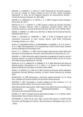 57


SANCHES, J. H.; MAGRO, T. C.; SILVA, D. F. 2007. Distribuição de Terminalia catappa L.
em área de restinga no Parque Estadual da Serra do Mar, Núcleo Picinguaba,
Ubatuba/SP. In: Anais do XIII Congresso Brasileiro de Sensoriamento Remoto –
Instituto de Pesquisas Espaciais. Pp. 1831-1838.
SANTOS, A. R.; BERGALLO, H. G.; ROCHA, C. F. D. 2008. Paisagem urbana alienígena.
Ciência Hoje, 41: 68-73.
SANTOS, M. D. C. F.; COELHO, P. A. 2002. Espécies exóticas de camarões Peneídeos
(Penaeus monodon Fabricius, 1798 e Litopenaeus vannamei Boone, 1931) nos
ambientes estuarino e marinho do Nordeste do Brasil. Bol. Técn. Cient. CEPENE, 10(1).
SAZIMA, I.; HAEMIG, P. D. 2006. Aves, Mamíferos e Répteis de Fernando de Noronha.
ECOLOGIA.INFO, Vol. 17.
SHINE, C., WILLIAMS, N., GUNDLING, L. 2000. A Guide to Designing Legal and
Institutional Frameworks on Alien Invasive Species. IUCN Gland, Switzerland,
Cambridge and Bonn, xvi - 138 p.
SILVA, A. P.; NEUMANN-LEITÃO, S.; SCHWAMBORN, R.; GUSMÃO, L. M. D. O.; SILVA, T.
D. A. E. 2004. Mesozooplankton of an Impacted Bay in North Eastern Brazil. Brazilian
Archives of Biology and Technology, 47(3).
SILVA, C. C. F.; SANTOS, L. C. 2006. Palma forrageira (Opuntia ficus-indica Mill) como
alternativa na alimentação de ruminantes. Revista Eletrônica de Veterinária 10: 1-13.
SIQUEIRA, J. C. 2006. Bioinvasão vegetal: dispersão e propagação de espécies nativas e
invasoras exóticas no campus da Pontifícia Universidade Católica do Rio de Janeiro
(PUC-RIO). Pesquisas (Botânica) 57: 319-330.
SOUSA, M. A. N. D.; LANGGUTH, A.; GIMENEZ, E. D. A. 2004. Mamíferos dos Brejos de
Altitude Paraíba e Pernambuco. In: K. C. Pôrto, J. J. P. Cabral, e M. Tabarelli (Eds.),
Brejos de Altitude de Pernambuco e Paraíba. Brasília: MMA.
SOUZA, J. D.; ROCHA, C. D.; LIMA, M. D. 2005. Ocorrência do bivalve exótico Mytilopsis
leucophaeta (Conrad) (Mollusca, Bivalvia), no Brasil. Revista Brasileira de Zoologia,
22(4).
SOUZA-KURY, L. A. 1998. Malacostraca - Peracarida. Isopoda. Oniscidea. In: P. S. Young
(Ed.), Catalogue of Crustacea of Brazil. Rio de Janeiro: Museu Nacional.
VITOUSEK, P. 1997. Diversidade e invasões biológicas de ilhas oceânicas. In: E. O.
Wilson (Ed.), Biodiversidade. Rio de Janeiro: Nova Fronteira.
WHO (World Health Organization). 1998. Report of the WHO informal consultation on
schistosomiasis         control,         WHO/CDS/CPC/SIP/99.2.            Online:
http://www.who.int/ctd/schisto/99_2en.pdf.
WILSON, E. O. 1997. A situação atual da diversidade biológica. In: E. O. Wilson, editor.
Biodiversidade. Nova Fronteira, Rio de Janeiro.
WITTENBERG, R., COCK, M.J.W. (eds.) 2001. Invasive Alien Species: A Toolkit of Best
Prevention and Management Practices. CAB International, Wallingford, Oxon, UK, xvii
– 228 p.
 