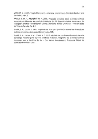 58


WRIGHT, S. J. 2005. Tropical forests in a changing environment. Trends in Ecology and
Evolution, 20(10).
XAVIER, T. M. T.; MORENO, M. R. 2008. Prejuízos causados pelas espécies exóticas
invasoras na Floresta Nacional de Pacotuba. In: XII Encontro Latino Americano de
Iniciação Científica e VIII Encontro Latino Americano de Pós-Graduação – Universidade
do Vale do Paraíba. Pp. 1-2.
ZILLER, S. R.; ZALBA, S. 2007. Propostas de ação para prevenção e controle de espécies
exóticas invasoras. Natureza & Conservação, 5(2).
ZILLER, S. R.; ZALBA, S. M.; ZENNI, R. D. 2007. Modelo para o desenvolvimento de uma
estratégia nacional para espécies exóticas invasoras. Programa de Espécies Exóticas
Invasoras para a América do Sul - The Nature Conservancy. Programa Global de
Espécies Invasoras – GISP.
 