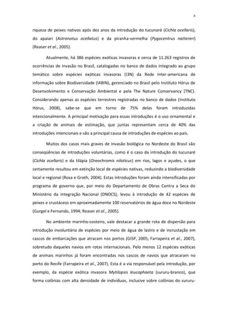 6


riqueza de peixes nativos após dez anos da introdução do tucunaré (Cichla ocellaris),
do apaiari (Astronotus ocellatus) e da piranha-vermelha (Pygocentrus nattereri)
(Reaser et al., 2005).

       Atualmente, há 386 espécies exóticas invasoras e cerca de 11.263 registros de
ocorrências de invasão no Brasil, catalogadas no banco de dados integrado ao grupo
temático sobre espécies exóticas invasoras (I3N) da Rede Inter-americana de
informação sobre Biodiversidade (IABIN), gerenciado no Brasil pelo Instituto Hórus de
Desenvolvimento e Conservação Ambiental e pela The Nature Conservancy (TNC).
Considerando apenas as espécies terrestres registradas no banco de dados (Instituto
Hórus, 2008), sabe-se que em torno de 75% delas foram introduzidas
intencionalmente. A principal motivação para essas introduções é o uso ornamental e
a criação de animais de estimação, que juntas representam cerca de 40% das
introduções intencionais e são a principal causa de introduções de espécies ao país.

       Muitos dos casos mais graves de invasão biológica no Nordeste do Brasil são
conseqüências de introduções voluntárias, como é o caso da introdução do tucunaré
(Cichla ocellaris) e da tilápia (Oreochromis niloticus) em rios, lagos e açudes, o que
certamente resultou em extinção local de espécies nativas, reduzindo a biodiversidade
local e regional (Rosa e Groth, 2004). Estas introduções foram ainda intensificadas por
programa de governo que, por meio do Departamento de Obras Contra a Seca do
Ministério da Integração Nacional (DNOCS), levou à introdução de 42 espécies de
peixes e crustáceos em aproximadamente 100 reservatórios de água doce no Nordeste
(Gurgel e Fernando, 1994; Reaser et al., 2005).

       No ambiente marinho-costeiro, vale destacar a grande rota de dispersão para
introdução involuntária de espécies por meio de água de lastro e de incrustação em
cascos de embarcações que atracam nos portos (GISP, 2005; Farrapeira et al., 2007),
sobretudo daqueles navios em rotas internacionais. Pelo menos 12 espécies exóticas
de animais marinhos já foram encontradas nos cascos de navios que atracaram no
porto do Recife (Farrapeira et al., 2007). Esta é a via responsável pela introdução, por
exemplo, da espécie exótica invasora Mytilopsis leucophaeta (sururu-branco), que
forma colônias com alta densidade de indivíduos, inclusive sobre colônias do sururu-
 