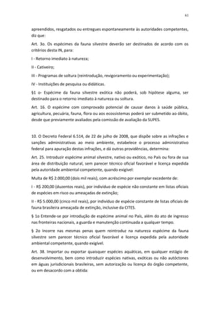 61


apreendidos, resgatados ou entregues espontaneamente às autoridades competentes,
diz que:
Art. 3o. Os espécimes da fauna silvestre deverão ser destinados de acordo com os
critérios desta IN, para:
I - Retorno imediato à natureza;
II - Cativeiro;
III - Programas de soltura (reintrodução, revigoramento ou experimentação);
IV - Instituições de pesquisa ou didáticas.
§1 o- Espécime da fauna silvestre exótica não poderá, sob hipótese alguma, ser
destinado para o retorno imediato à natureza ou soltura.
Art. 16. O espécime com comprovado potencial de causar danos à saúde pública,
agricultura, pecuária, fauna, flora ou aos ecossistemas poderá ser submetido ao óbito,
desde que previamente avaliados pela comissão de avaliação da SUPES.


10. O Decreto Federal 6.514, de 22 de julho de 2008, que dispõe sobre as infrações e
sanções administrativas ao meio ambiente, estabelece o processo administrativo
federal para apuração destas infrações, e dá outras providências, determina:
Art. 25. Introduzir espécime animal silvestre, nativo ou exótico, no País ou fora de sua
área de distribuição natural, sem parecer técnico oficial favorável e licença expedida
pela autoridade ambiental competente, quando exigível:
Multa de R$ 2.000,00 (dois mil reais), com acréscimo por exemplar excedente de:
I - R$ 200,00 (duzentos reais), por indivíduo de espécie não constante em listas oficiais
de espécies em risco ou ameaçadas de extinção;
II - R$ 5.000,00 (cinco mil reais), por indivíduo de espécie constante de listas oficiais de
fauna brasileira ameaçada de extinção, inclusive da CITES.
§ 1o Entende-se por introdução de espécime animal no País, além do ato de ingresso
nas fronteiras nacionais, a guarda e manutenção continuada a qualquer tempo.
§ 2o Incorre nas mesmas penas quem reintroduz na natureza espécime da fauna
silvestre sem parecer técnico oficial favorável e licença expedida pela autoridade
ambiental competente, quando exigível.
Art. 38. Importar ou exportar quaisquer espécies aquáticas, em qualquer estágio de
desenvolvimento, bem como introduzir espécies nativas, exóticas ou não autóctones
em águas jurisdicionais brasileiras, sem autorização ou licença do órgão competente,
ou em desacordo com a obtida:
 