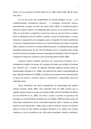 7


nativo, na zona estuarina de Recife (Souza et al., 2005; Falcão, 2006; JRB de Souza,
com. pess.).

       Em um dos casos mais emblemáticos de invasão biológica no país – a do
mexilhão-dourado (Limnoperma fortunei) – a introdução involuntária ocorreu,
provavelmente, via água de lastro dos navios (GISP, 2005). O mexilhão-dourado é
nativo do sudeste asiático e foi detectado pela primeira vez na América do Sul em
1991, no rio da Prata, na Argentina. A partir daí, estima-se que em 10 anos a espécie
tenha se deslocado cerca de 2.400 km, aderida a cascos de embarcações e a outras
estruturas e equipamentos de navegação, pesca e mergulho. No trecho brasileiro do
rio Paraná, foi detectada pela primeira vez na Usina Hidrelétrica de Itaipu, em abril de
2001, e hoje já se encontra no Pantanal Mato-Grossense. O mexilhão-dourado atinge
densidades populacionais de até 150 mil indivíduos por m², causando graves perdas
econômicas pelas incrustações massivas e obstrução de tubulações e filtros de água de
estações de tratamento, indústrias e usinas de energia elétrica (GISP, 2005).

       Impactos similares também ocorreram em ecossistemas terrestres com a
introdução de espécies de plantas. Na caatinga da Paraíba, por exemplo, há estudos
que mostram que a invasão de algaroba (Prosopis juliflora) provoca perda de
biodiversidade (Andrade et al., 2008) e tem potencial de reduzir a disponibilidade de
água. Segundo Andrade et al. (2008), a invasão por esta espécie diminui drasticamente
a riqueza de árvores e arbustos nativos e compromete a regeneração natural da
vegetação nativa.

       Danos econômicos são outras conseqüências da disseminação das espécies
exóticas invasoras (GISP, 2005). Uma estimativa feita em 2005 mostrou que as
espécies exóticas invasoras custam aos Estados Unidos mais de 120 bilhões de dólares
por ano (Pimentel et al., 2005). Em todo o mundo, as perdas na agricultura são
estimadas em até 248 bilhões de dólares por ano (Bright, 1999). No Brasil, apesar de
ainda haver relativamente pouca informação disponível sobre o assunto, as perdas
agrícolas anuais relacionadas a algas, ácaros e plantas exóticas invasoras em lavouras
estão em torno de 42,6 bilhões de dólares (Pimentel et al., 2001). Esse número
subestima o custo do problema, pois não estão computados impactos ambientais,
 