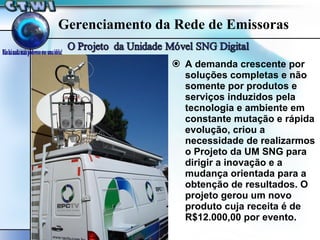 A demanda crescente por soluções completas e não somente por produtos e serviços induzidos pela tecnologia e ambiente em constante mutação e rápida evolução, criou a necessidade de realizarmos o Projeto da UM SNG para dirigir a inovação e a mudança orientada para a obtenção de resultados. O projeto gerou um novo produto cuja receita é de R$12.000,00 por evento. Gerenciamento da Rede de Emissoras 