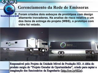 Gerenciamento da Rede de Emissoras Foram criados dois esboços de protótipos com design altamente inovadores. Na analise de risco relativo a um dos itens de entrega do projeto (WBS), o protótipo com vidro foi vetado. 