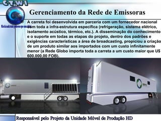 Gerenciamento da Rede de Emissoras A carreta foi desenvolvida em parceria com um fornecedor nacional com toda a infra-estrutura especifica (refrigeração, sistema elétrico, isolamento acústico, térmico, etc.). A disseminação do conhecimento e o suporte em todas as etapas do projeto, dentro dos padrões e exigências características a área de broadcasting, propiciou a criação de um produto similar aos importados com um custo infinitamente menor (a Rede Globo importa toda a carreta a um custo maior que U$ 600.000,00 FOB). 