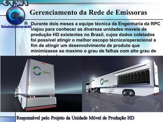 Gerenciamento da Rede de Emissoras Durante dois meses a equipe técnica da Engenharia da RPC viajou para conhecer as diversas unidades moveis de produção HD existentes no Brasil, cujos dados coletados foi possível atingir o melhor escopo técnico/operacional a fim de atingir um desenvolvimento de produto que minimizasse ao maximo o grau de falhas com alto grau de customização. 