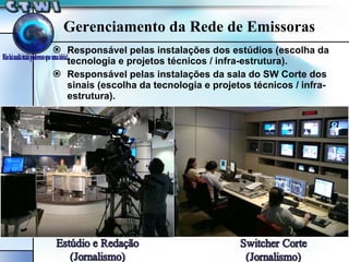 Gerenciamento da Rede de Emissoras Responsável pelas instalações dos estúdios (escolha da tecnologia e projetos técnicos / infra-estrutura). Responsável pelas instalações da sala do SW Corte dos sinais (escolha da tecnologia e projetos técnicos / infra-estrutura). 