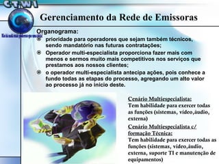 Organograma: prioridade para operadores que sejam também técnicos, sendo mandatório nas futuras contratações; Operador multi-especialista proporciona fazer mais com menos e sermos muito mais competitivos nos serviços que prestamos aos nossos clientes; o operador multi-especialista antecipa ações, pois conhece a fundo todas as etapas do processo, agregando um alto valor ao processo já no início deste. Gerenciamento da Rede de Emissoras Cenário Multiespecialista: Tem habilidade para exercer todas as funções (sistemas, vídeo,áudio, externa) Cenário Multiespecialista c/ formação Técnica: Tem habilidade para exercer todas as funções (sistemas, vídeo,áudio, externa, suporte TI e manutenção de equipamentos)  